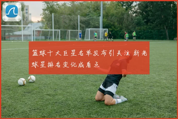 篮球十大巨星名单发布引关注 新老球星排名变化成看点