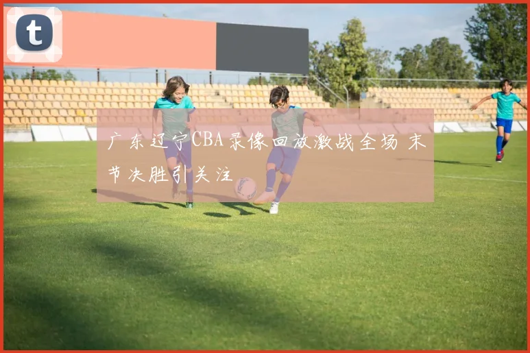 广东辽宁CBA录像回放激战全场 末节决胜引关注