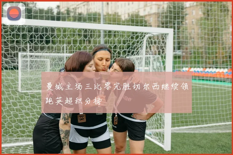 曼城主场三比零完胜切尔西继续领跑英超积分榜