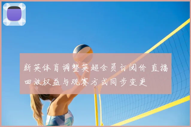 新英体育调整英超会员订阅价 直播回放权益与观赛方式同步变更