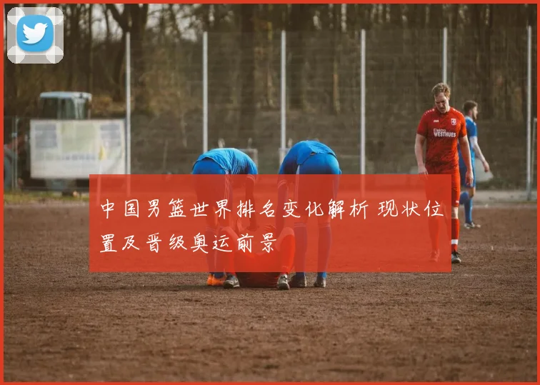 中国男篮世界排名变化解析 现状位置及晋级奥运前景