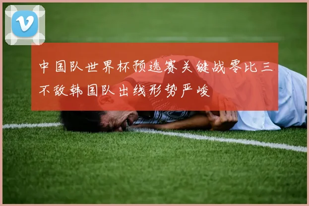 中国队世界杯预选赛关键战零比三不敌韩国队出线形势严峻