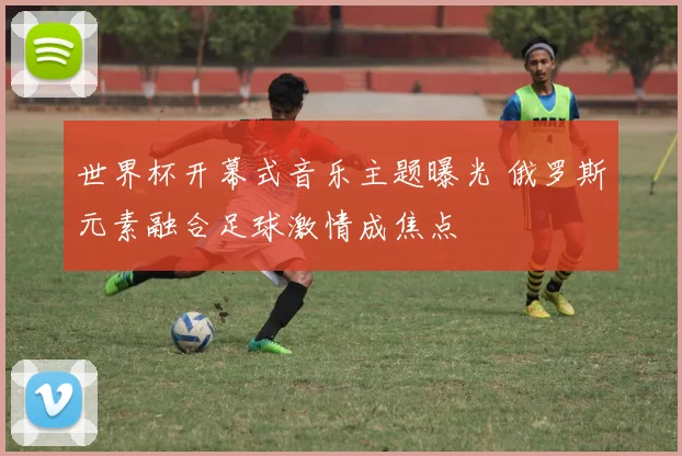 世界杯开幕式音乐主题曝光 俄罗斯元素融合足球激情成焦点