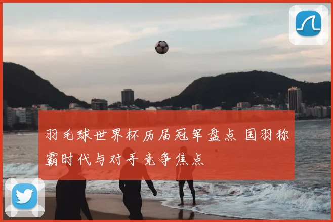 羽毛球世界杯历届冠军盘点 国羽称霸时代与对手竞争焦点