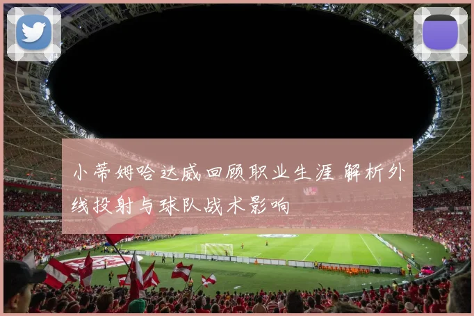 小蒂姆哈达威回顾职业生涯 解析外线投射与球队战术影响