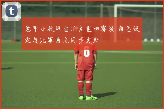 意甲小旋风吉川光重回赛场 角色设定与比赛看点同步更新