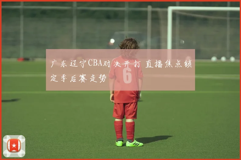 广东辽宁CBA对决开打 直播焦点锁定季后赛走势