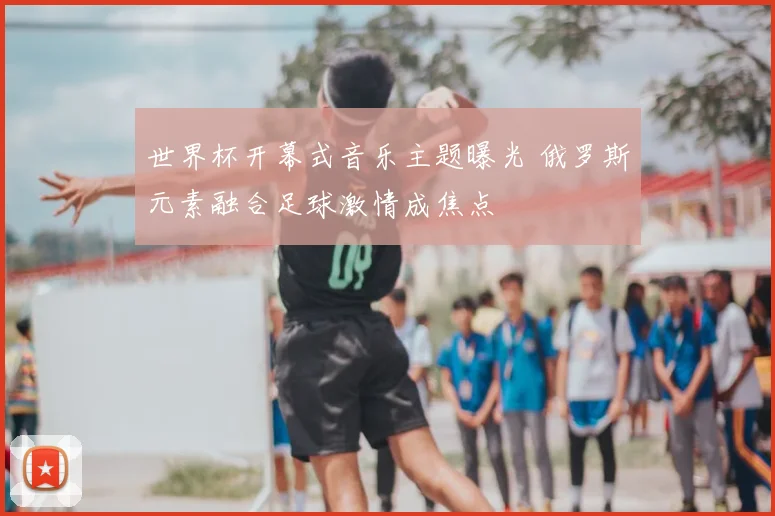 世界杯开幕式音乐主题曝光 俄罗斯元素融合足球激情成焦点