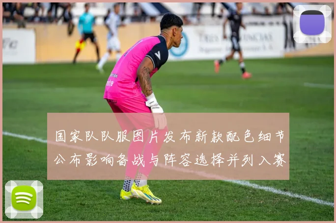 国家队队服图片发布新款配色细节公布影响备战与阵容选择并列入赛前检验