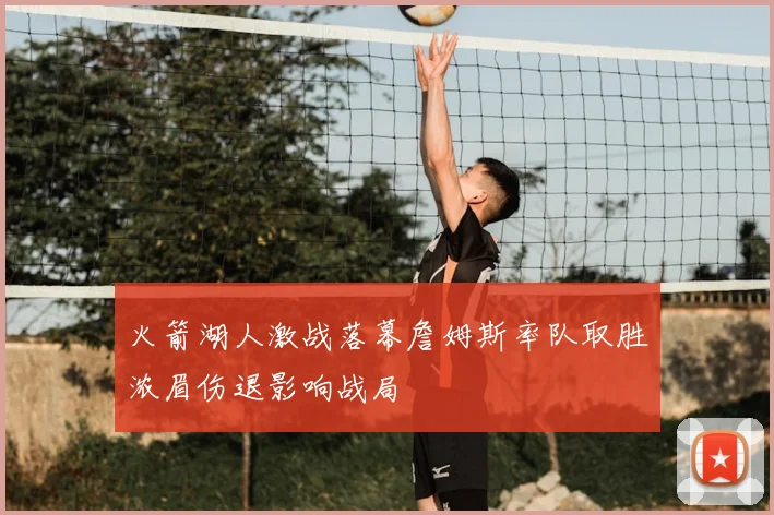 火箭湖人激战落幕詹姆斯率队取胜浓眉伤退影响战局