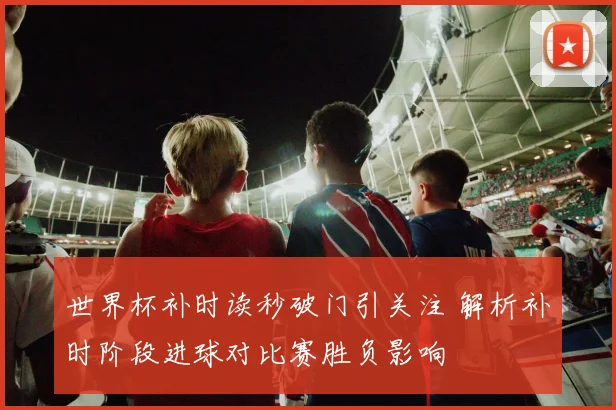 世界杯补时读秒破门引关注 解析补时阶段进球对比赛胜负影响