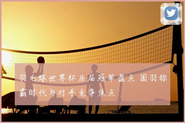 羽毛球世界杯历届冠军盘点 国羽称霸时代与对手竞争焦点