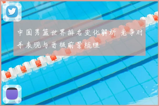 中国男篮世界排名变化解析 竞争对手表现与晋级前景梳理