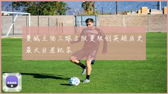 曼城主场三球击败曼联创英超历史最大分差纪录