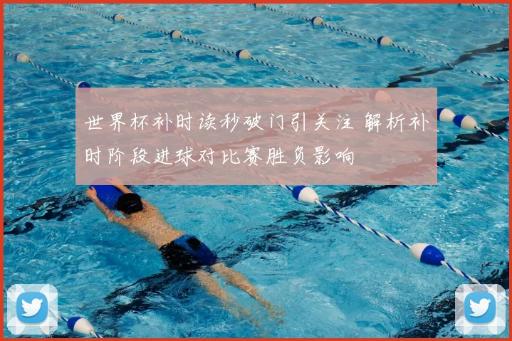 世界杯补时读秒破门引关注 解析补时阶段进球对比赛胜负影响