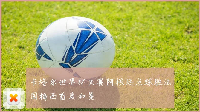 卡塔尔世界杯决赛阿根廷点球胜法国梅西首度加冕