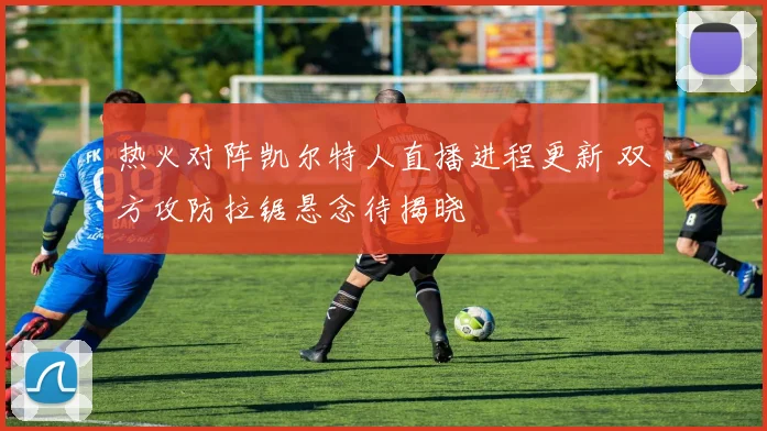 热火对阵凯尔特人直播进程更新 双方攻防拉锯悬念待揭晓