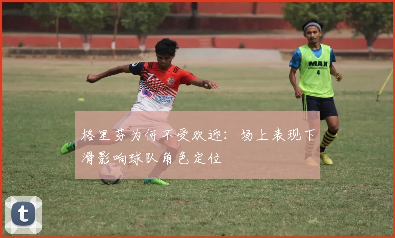 格里芬为何不受欢迎：场上表现下滑影响球队角色定位