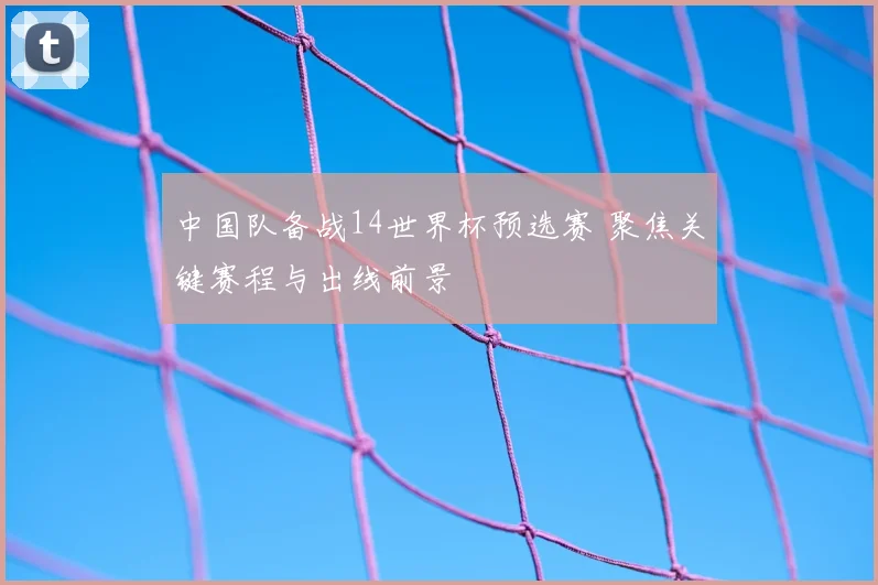 中国队备战14世界杯预选赛 聚焦关键赛程与出线前景