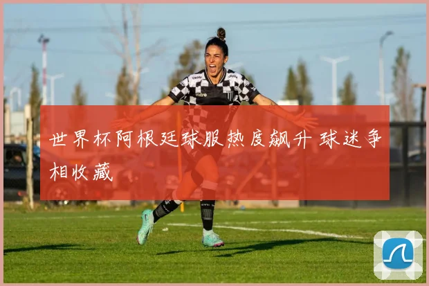 世界杯阿根廷球服热度飙升 球迷争相收藏