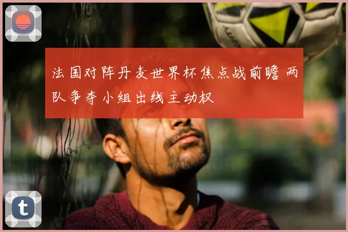 法国对阵丹麦世界杯焦点战前瞻 两队争夺小组出线主动权