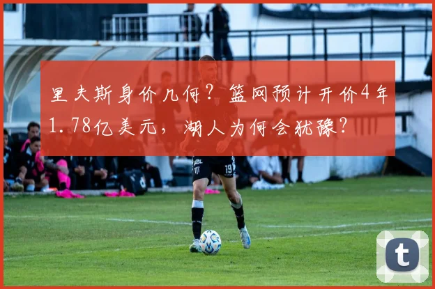 里夫斯身价几何?篮网预计开价4年1.78亿美元,湖人为何会犹豫?