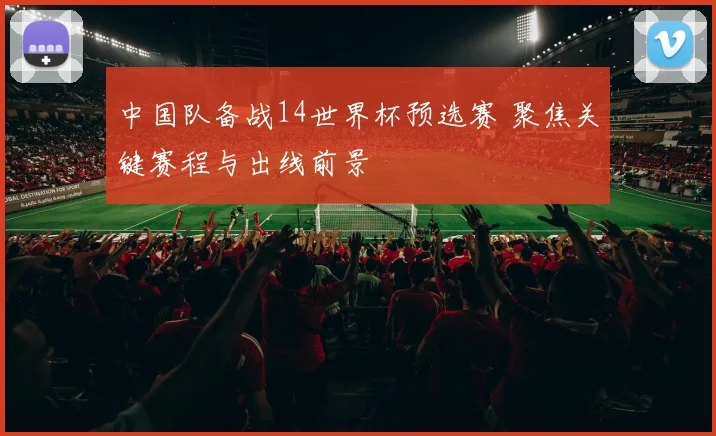中国队备战14世界杯预选赛 聚焦关键赛程与出线前景